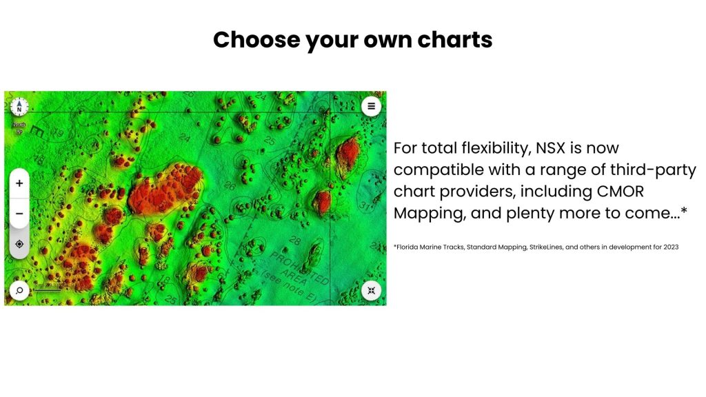 Choose your own charts For total flexibility, NSX is now compatible with a range of third-party chart providers, including CMOR Mapping, and plenty more to come...* *Florida Marine Tracks, Standard Mapping, StrikeLines, and others in development for 2023 