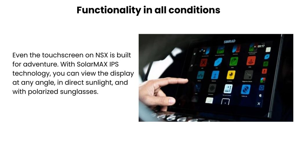 Functionality in all conditions Even the touchscreen on NSX is built for adventure. With SolarMAX IPS technology, you can view the display at any angle, in direct sunlight, and with polarized sunglasses.