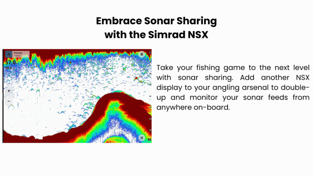 Embrace sonar sharing* Take your fishing game to the next level with sonar sharing. Add another NSX display to your angling arsenal to double-up and monitor your sonar feeds from anywhere on-board. 